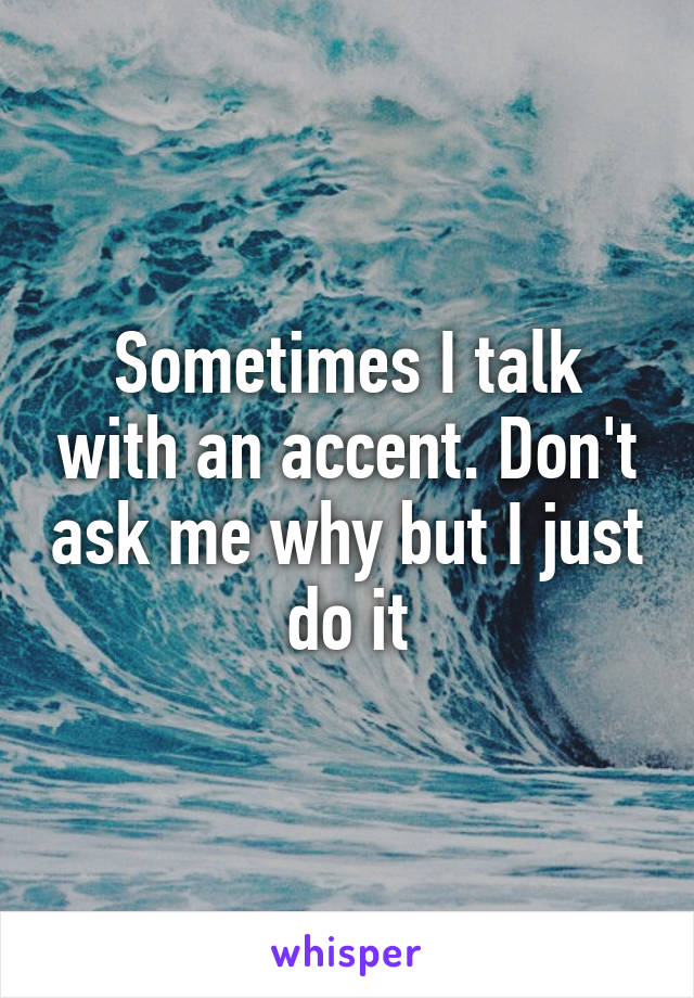 Sometimes I talk with an accent. Don't ask me why but I just do it