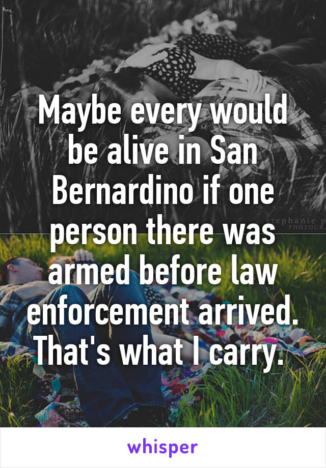 Maybe every would be alive in San Bernardino if one person there was armed before law enforcement arrived. That's what I carry. 