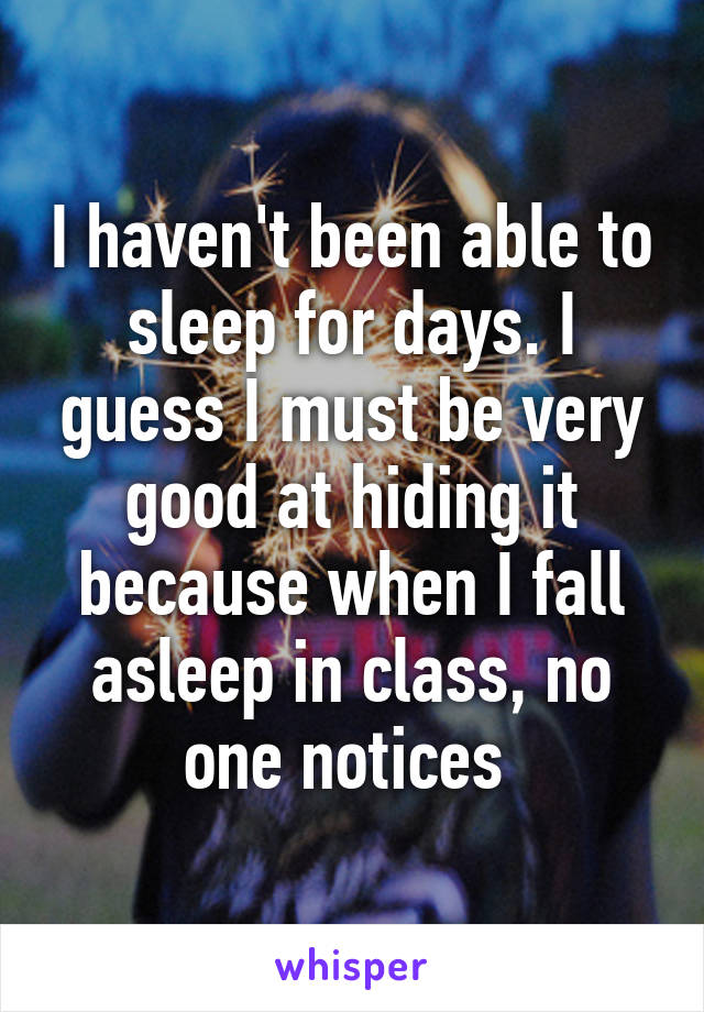 I haven't been able to sleep for days. I guess I must be very good at hiding it because when I fall asleep in class, no one notices 