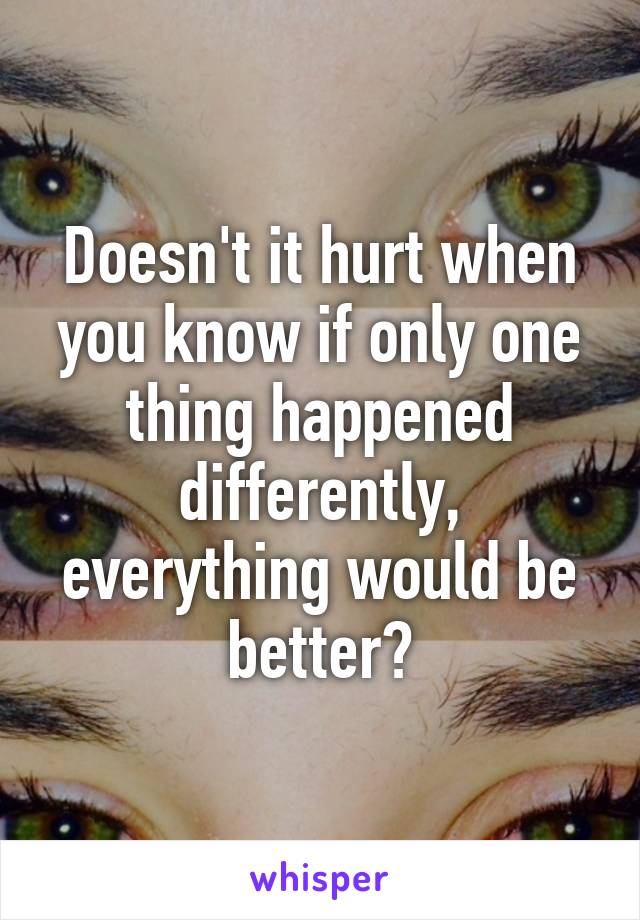 Doesn't it hurt when you know if only one thing happened differently, everything would be better?