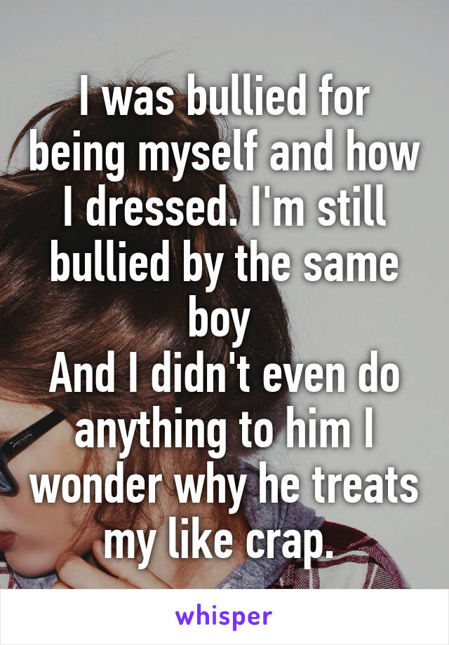 I was bullied for being myself and how I dressed. I'm still bullied by the same boy 
And I didn't even do anything to him I wonder why he treats my like crap. 