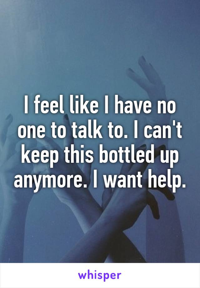 I feel like I have no one to talk to. I can't keep this bottled up anymore. I want help.