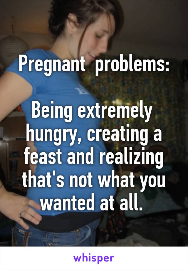 Pregnant  problems:

Being extremely  hungry, creating a feast and realizing that's not what you wanted at all. 