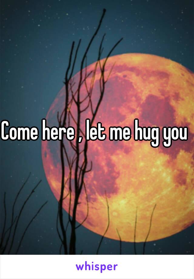 Come here , let me hug you 