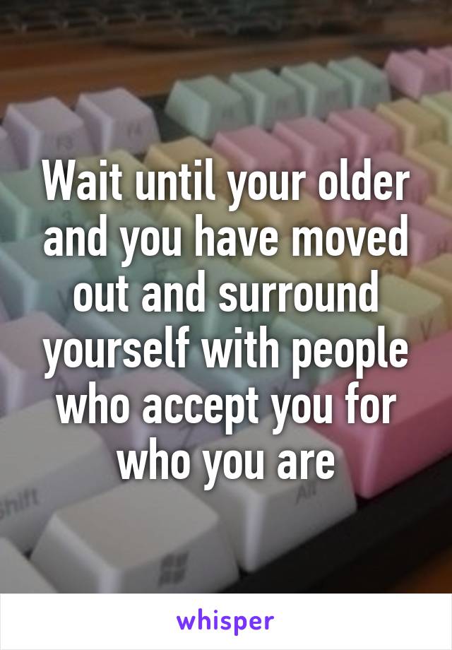 Wait until your older and you have moved out and surround yourself with people who accept you for who you are