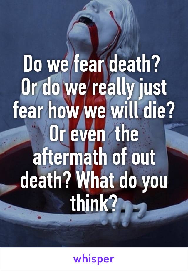 Do we fear death? 
Or do we really just fear how we will die? Or even  the aftermath of out death? What do you think?
