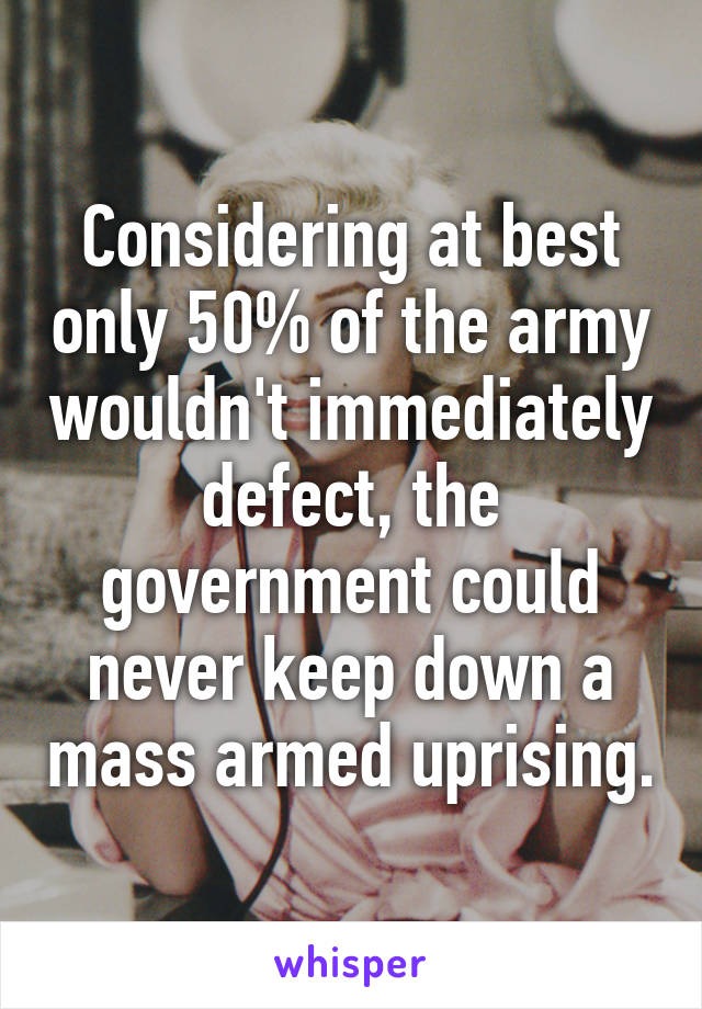 Considering at best only 50% of the army wouldn't immediately defect, the government could never keep down a mass armed uprising.