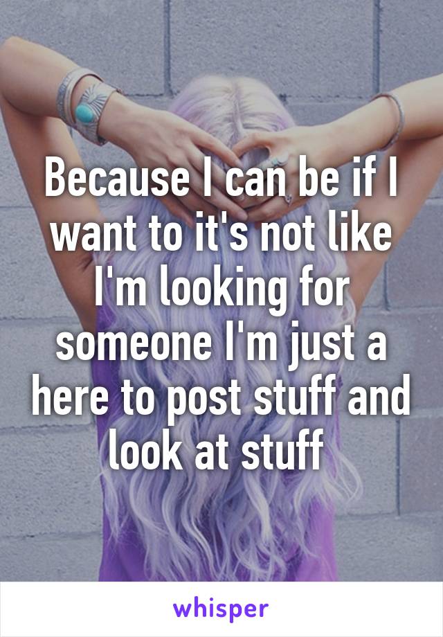 Because I can be if I want to it's not like I'm looking for someone I'm just a here to post stuff and look at stuff 