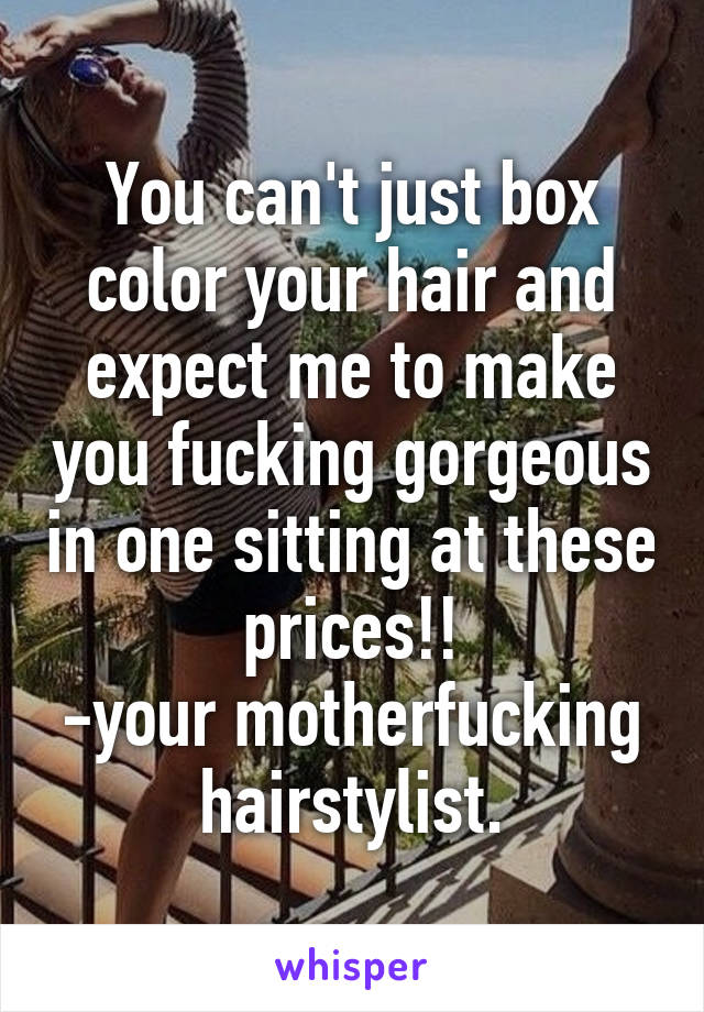 You can't just box color your hair and expect me to make you fucking gorgeous in one sitting at these prices!!
-your motherfucking hairstylist.