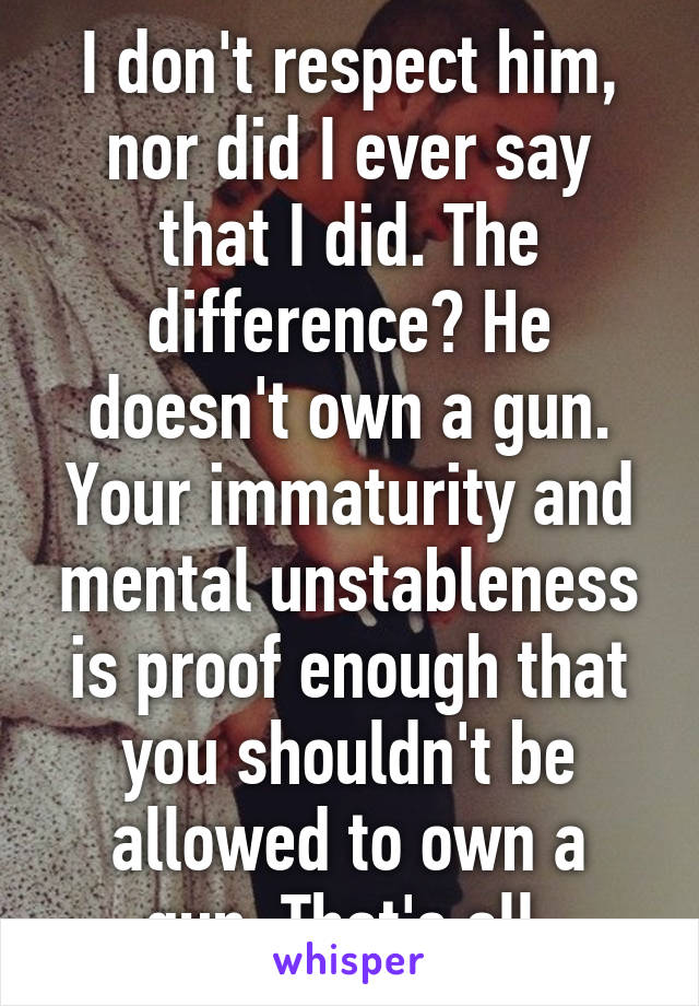 I don't respect him, nor did I ever say that I did. The difference? He doesn't own a gun. Your immaturity and mental unstableness is proof enough that you shouldn't be allowed to own a gun. That's all.