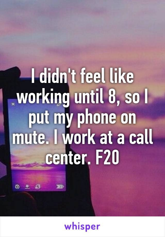 I didn't feel like working until 8, so I put my phone on mute. I work at a call center. F20