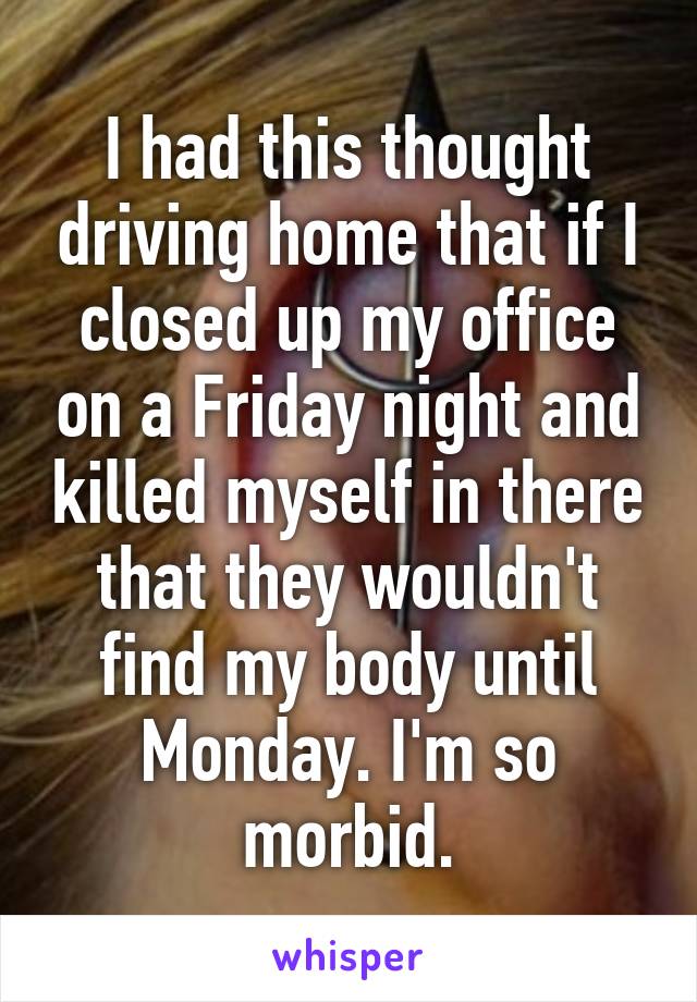 I had this thought driving home that if I closed up my office on a Friday night and killed myself in there that they wouldn't find my body until Monday. I'm so morbid.