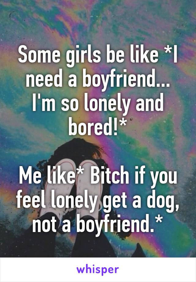 Some girls be like *I need a boyfriend... I'm so lonely and bored!*

Me like* Bitch if you feel lonely get a dog, not a boyfriend.*