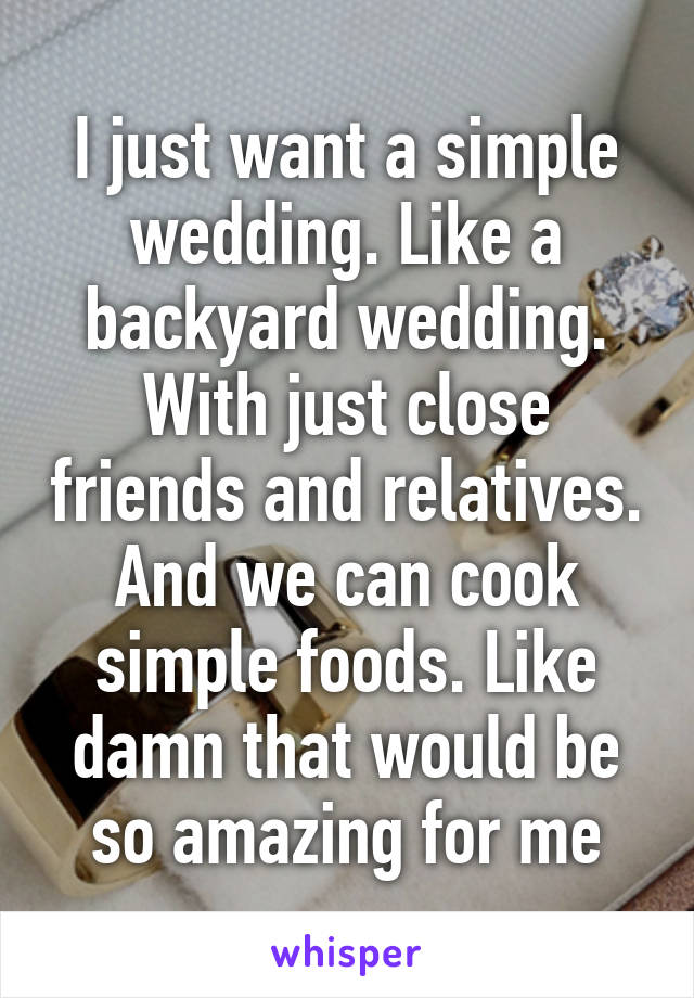 I just want a simple wedding. Like a backyard wedding. With just close friends and relatives. And we can cook simple foods. Like damn that would be so amazing for me