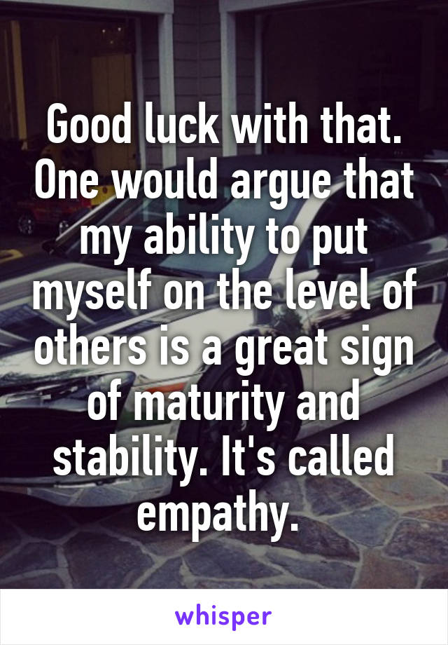 Good luck with that. One would argue that my ability to put myself on the level of others is a great sign of maturity and stability. It's called empathy. 