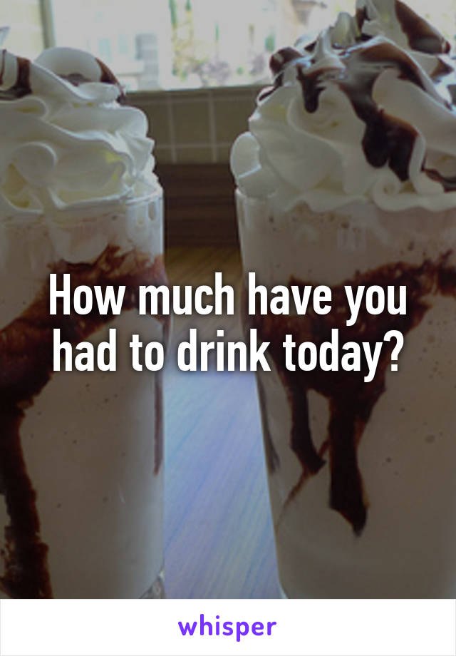 How much have you had to drink today?