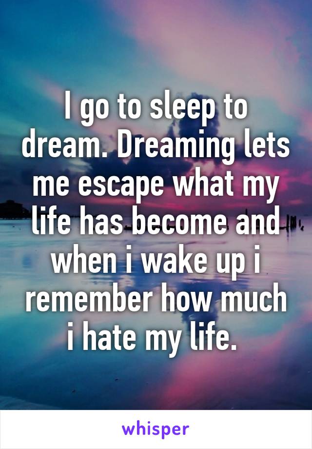 I go to sleep to dream. Dreaming lets me escape what my life has become and when i wake up i remember how much i hate my life. 