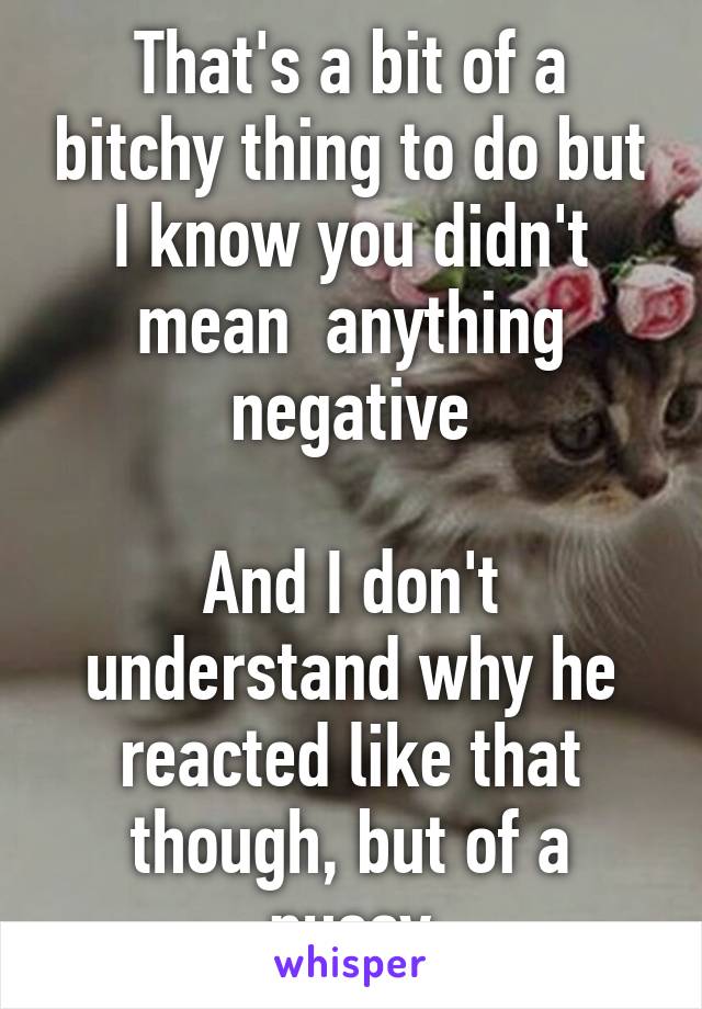 That's a bit of a bitchy thing to do but I know you didn't mean  anything negative

And I don't understand why he reacted like that though, but of a pussy