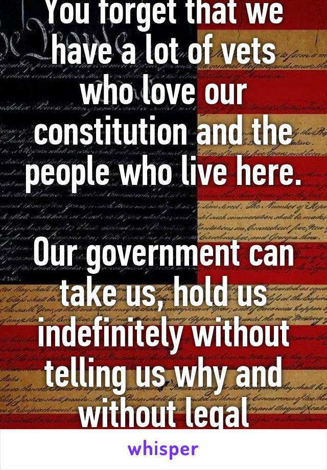 You forget that we have a lot of vets who love our constitution and the people who live here.

Our government can take us, hold us indefinitely without telling us why and without legal representation.