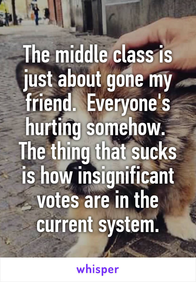 The middle class is just about gone my friend.  Everyone's hurting somehow.  The thing that sucks is how insignificant votes are in the current system.