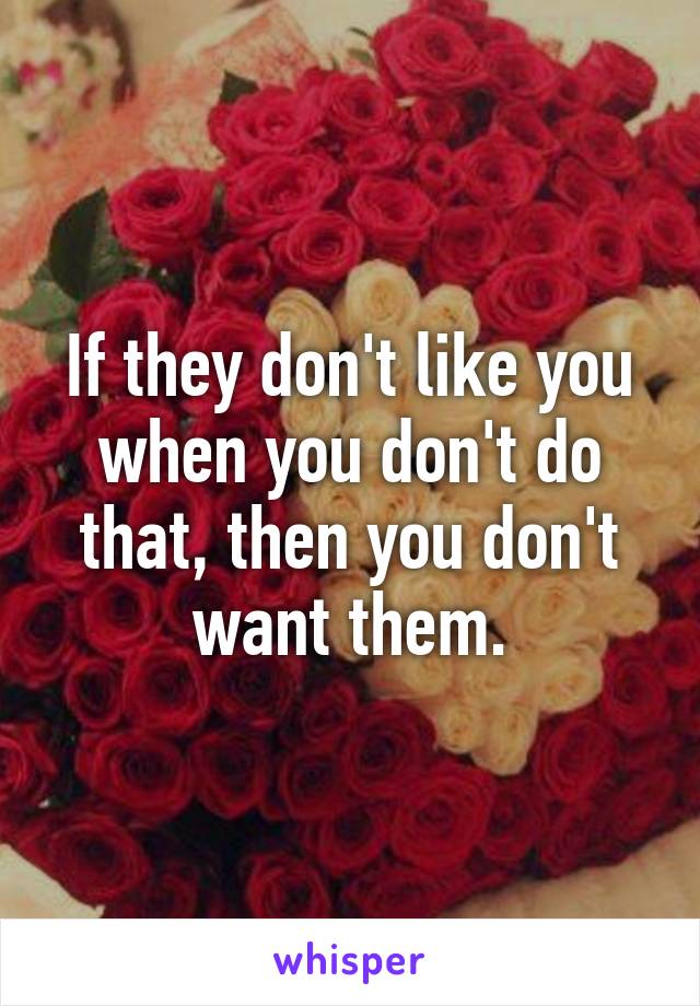 If they don't like you when you don't do that, then you don't want them.