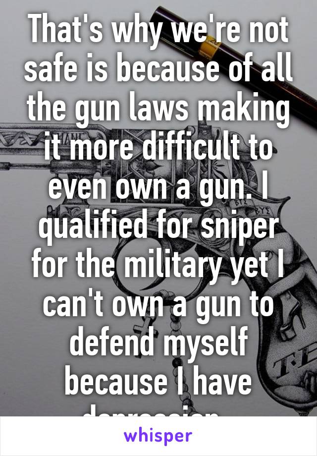 That's why we're not safe is because of all the gun laws making it more difficult to even own a gun. I qualified for sniper for the military yet I can't own a gun to defend myself because I have depression. 