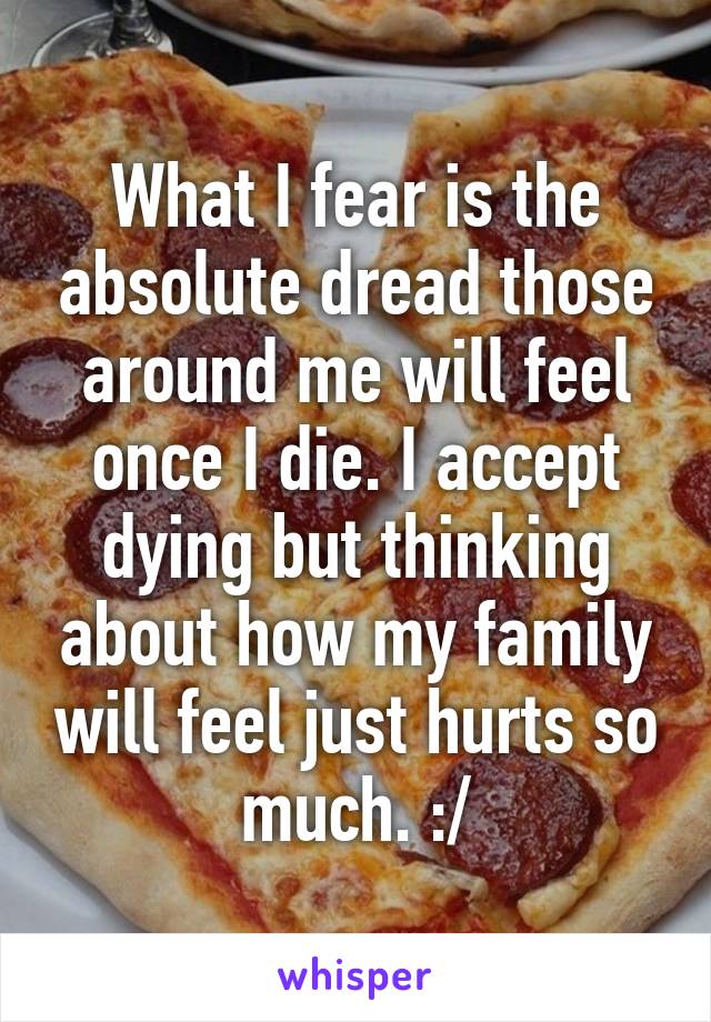 What I fear is the absolute dread those around me will feel once I die. I accept dying but thinking about how my family will feel just hurts so much. :/