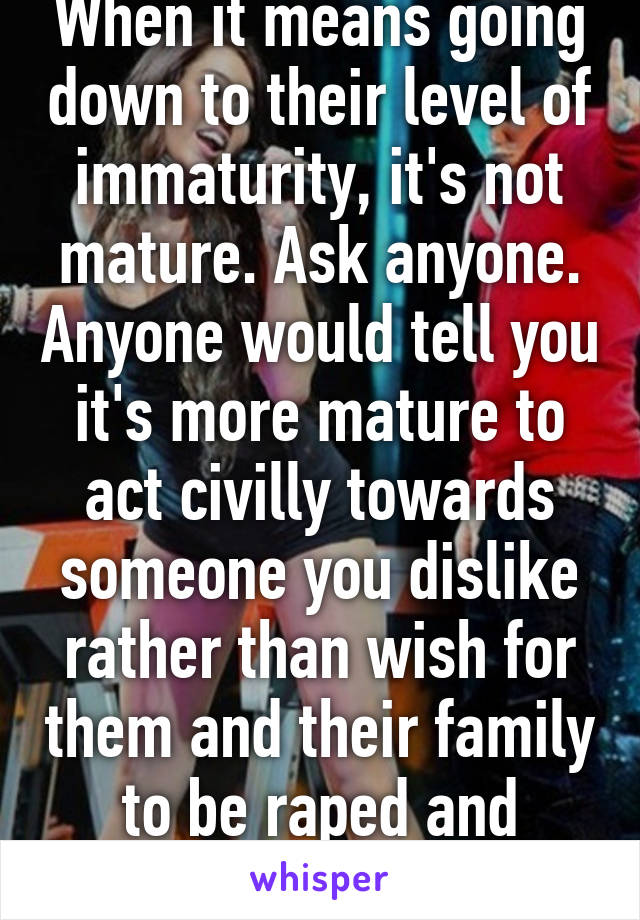 When it means going down to their level of immaturity, it's not mature. Ask anyone. Anyone would tell you it's more mature to act civilly towards someone you dislike rather than wish for them and their family to be raped and burned.