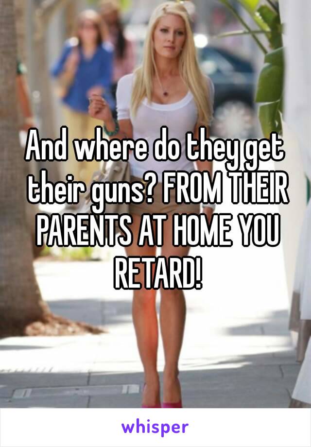 And where do they get their guns? FROM THEIR PARENTS AT HOME YOU RETARD!