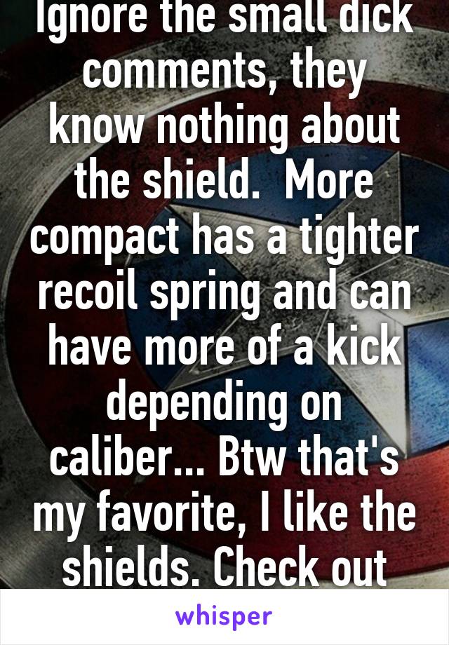 Ignore the small dick comments, they know nothing about the shield.  More compact has a tighter recoil spring and can have more of a kick depending on caliber... Btw that's my favorite, I like the shields. Check out Apex for parts :)