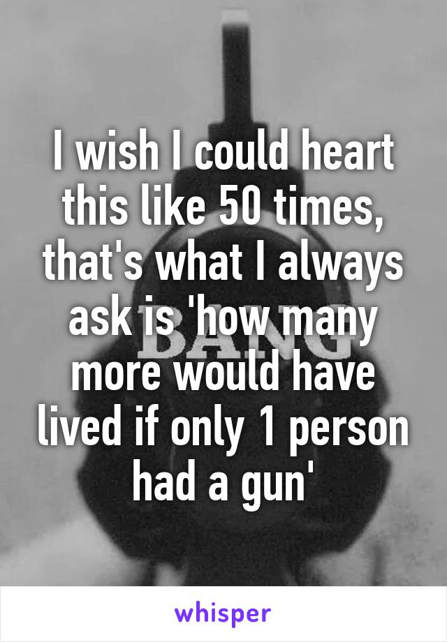 I wish I could heart this like 50 times, that's what I always ask is 'how many more would have lived if only 1 person had a gun'