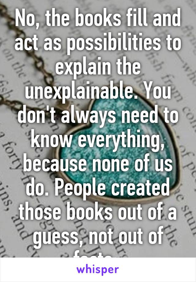 No, the books fill and act as possibilities to explain the unexplainable. You don't always need to know everything, because none of us do. People created those books out of a guess, not out of facts. 