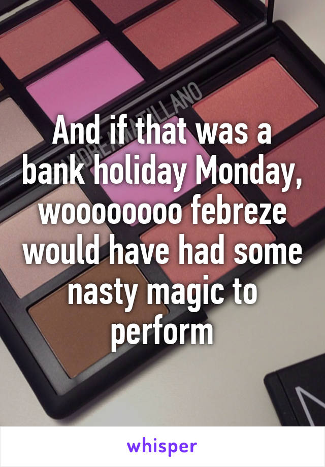 And if that was a bank holiday Monday, woooooooo febreze would have had some nasty magic to perform