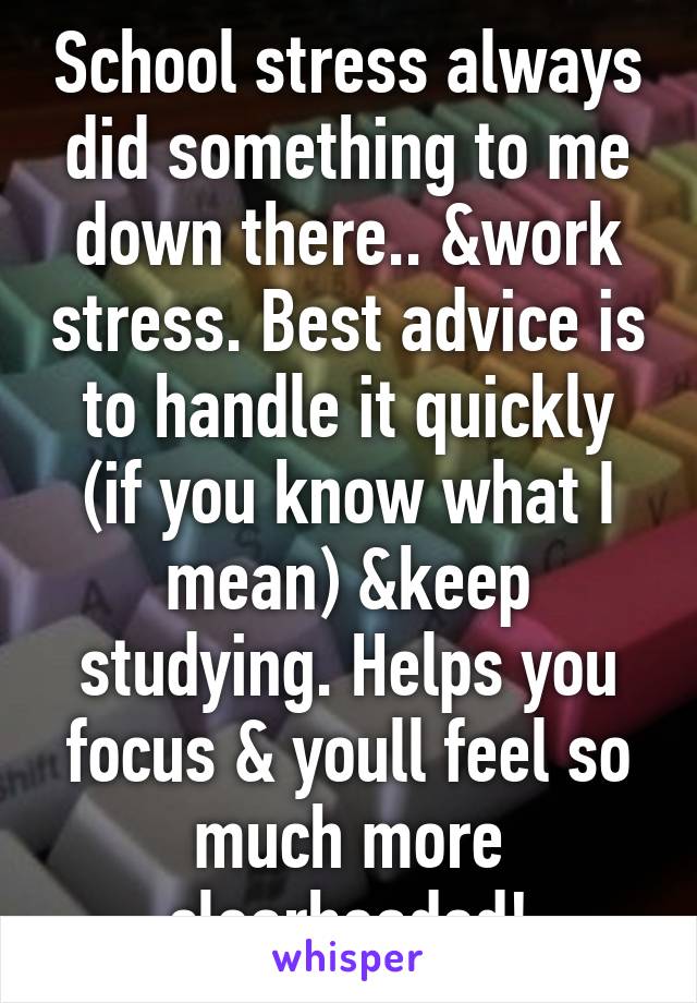 School stress always did something to me down there.. &work stress. Best advice is to handle it quickly (if you know what I mean) &keep studying. Helps you focus & youll feel so much more clearheaded!