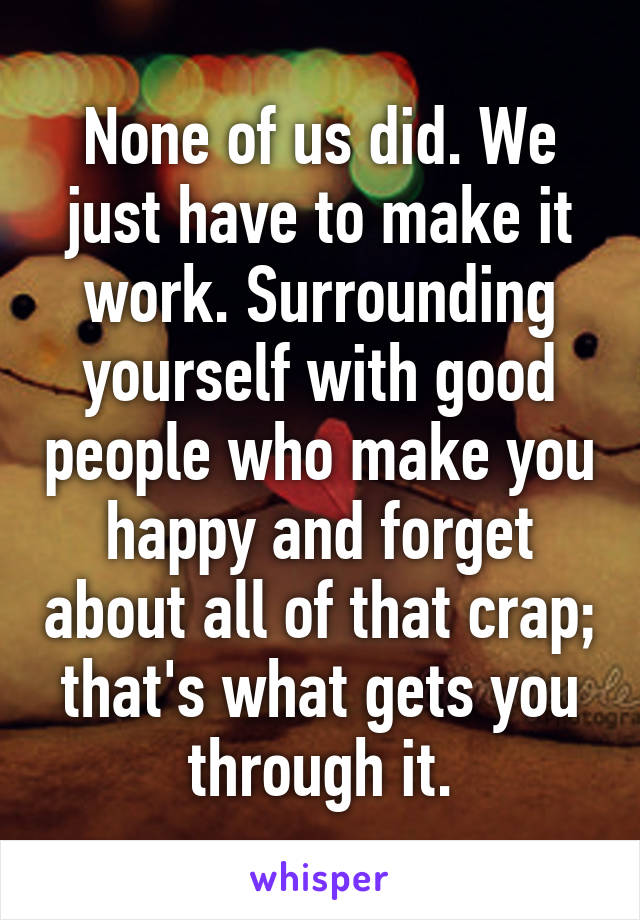 None of us did. We just have to make it work. Surrounding yourself with good people who make you happy and forget about all of that crap; that's what gets you through it.