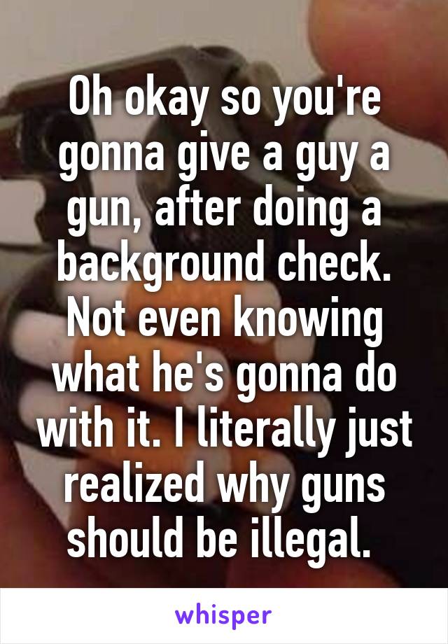 Oh okay so you're gonna give a guy a gun, after doing a background check. Not even knowing what he's gonna do with it. I literally just realized why guns should be illegal. 