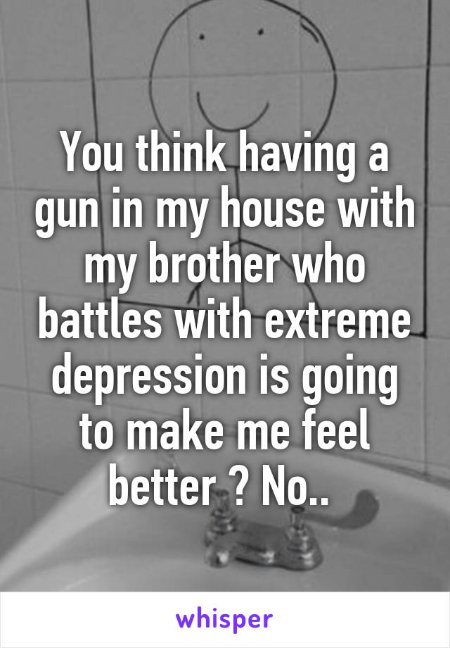 You think having a gun in my house with my brother who battles with extreme depression is going to make me feel better ? No.. 