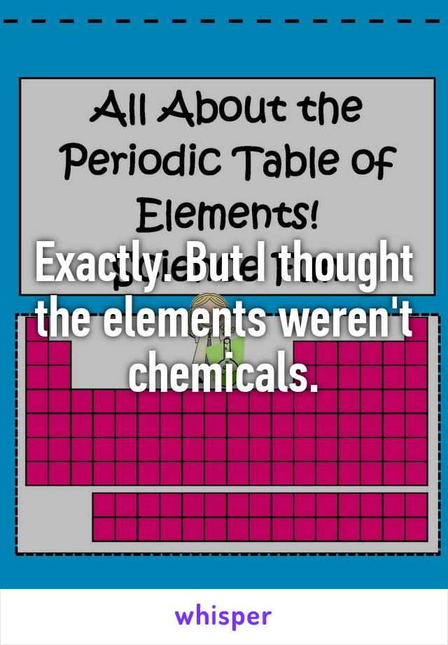 Exactly. But I thought the elements weren't chemicals.