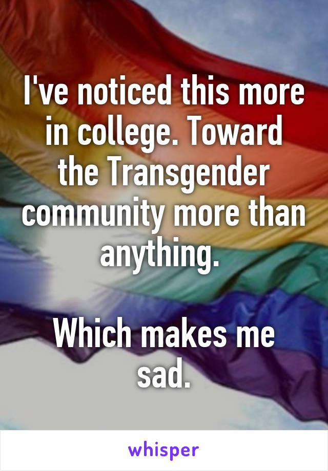 I've noticed this more in college. Toward the Transgender community more than anything. 

Which makes me sad.