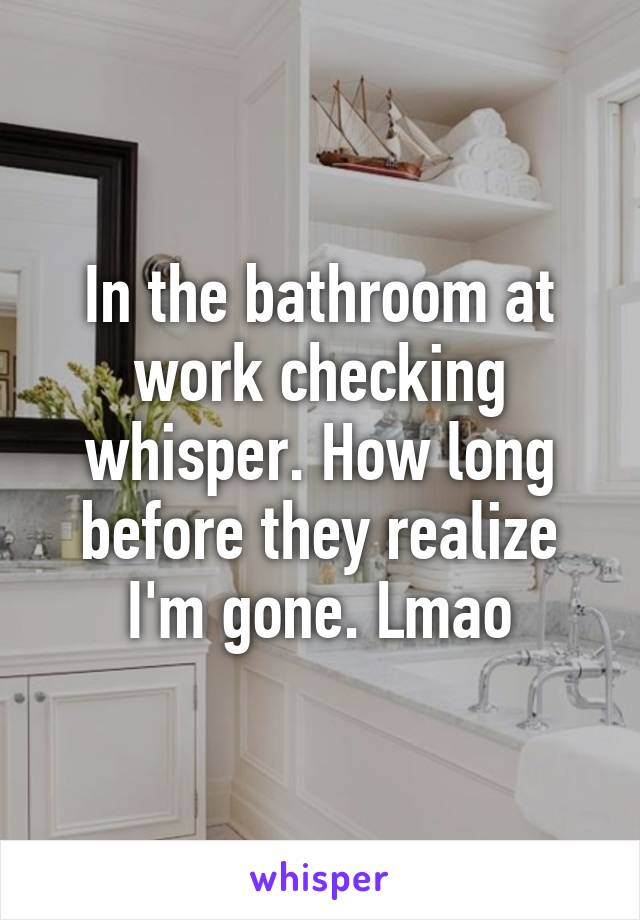 In the bathroom at work checking whisper. How long before they realize I'm gone. Lmao