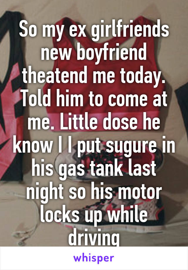 So my ex girlfriends new boyfriend theatend me today. Told him to come at me. Little dose he know I I put sugure in his gas tank last night so his motor locks up while driving