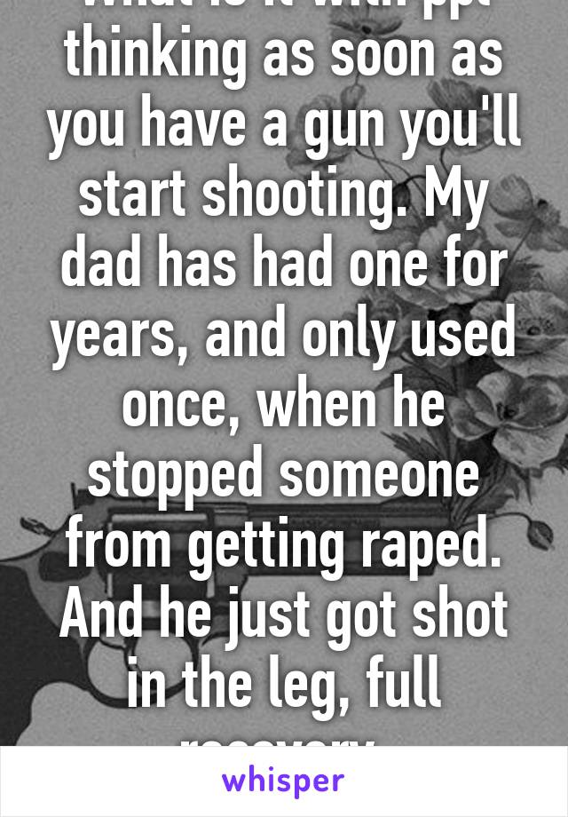 What is it with ppl thinking as soon as you have a gun you'll start shooting. My dad has had one for years, and only used once, when he stopped someone from getting raped. And he just got shot in the leg, full recovery, unfortunately 