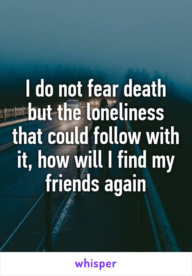 I do not fear death but the loneliness that could follow with it, how will I find my friends again
