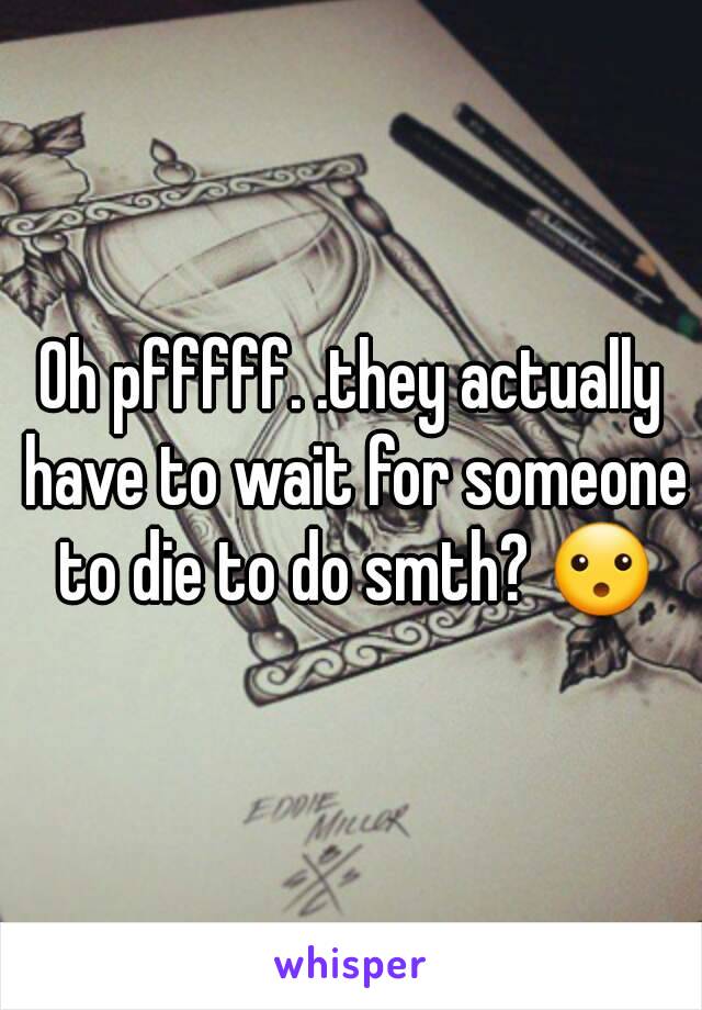 Oh pfffff. .they actually have to wait for someone to die to do smth? 😮
