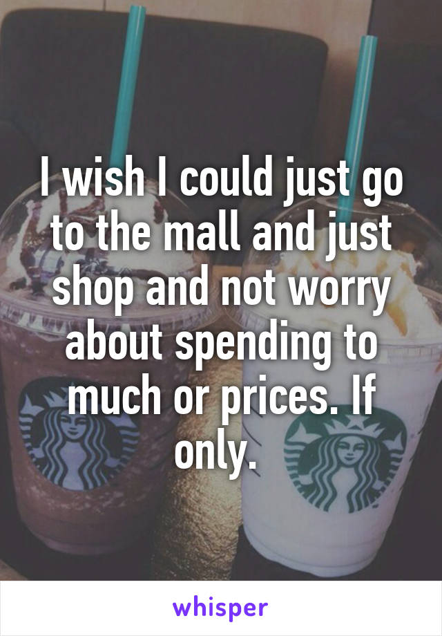I wish I could just go to the mall and just shop and not worry about spending to much or prices. If only. 