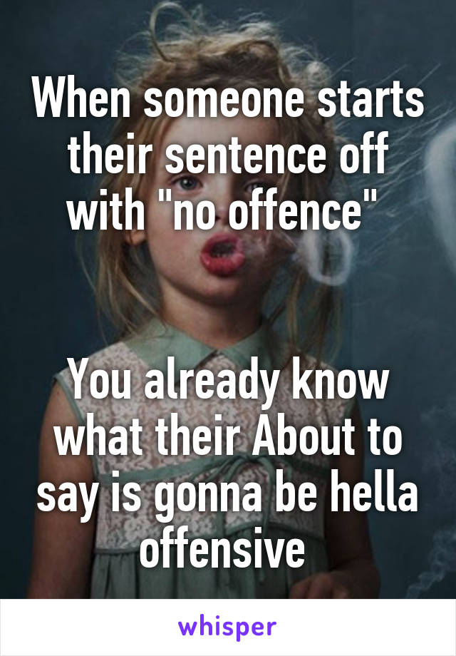 When someone starts their sentence off with "no offence" 


You already know what their About to say is gonna be hella offensive 