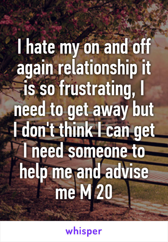 I hate my on and off again relationship it is so frustrating, I need to get away but I don't think I can get I need someone to help me and advise me M 20