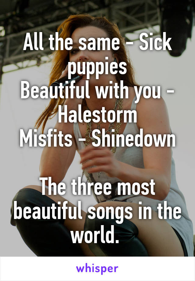 All the same - Sick puppies
Beautiful with you - Halestorm
Misfits - Shinedown

The three most beautiful songs in the world. 