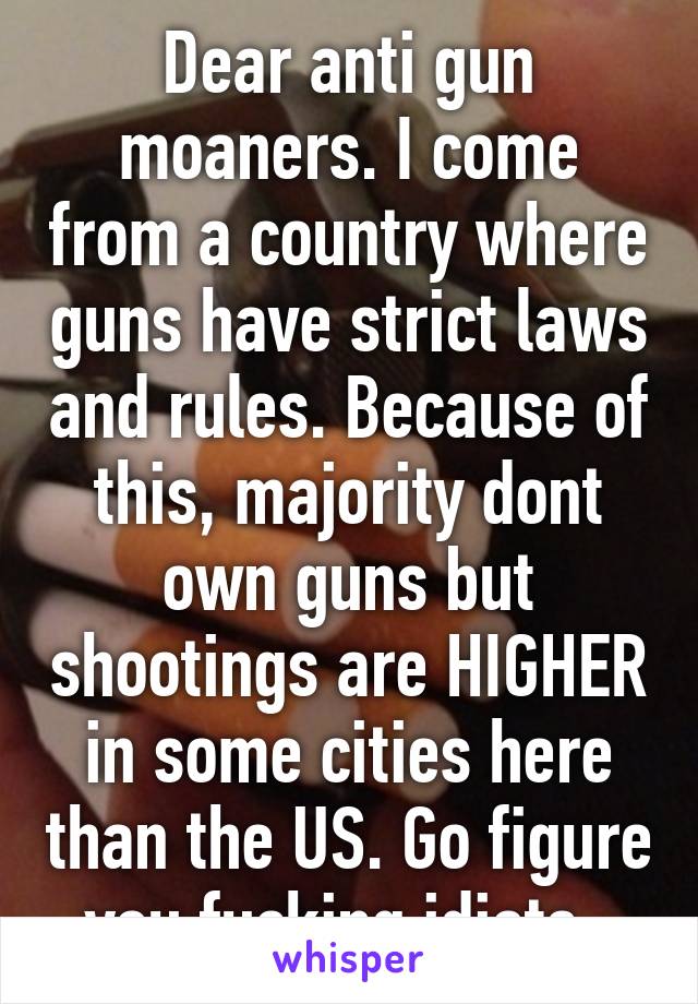 Dear anti gun moaners. I come from a country where guns have strict laws and rules. Because of this, majority dont own guns but shootings are HIGHER in some cities here than the US. Go figure you fucking idiots. 