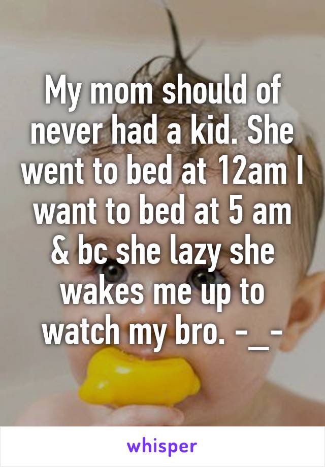 My mom should of never had a kid. She went to bed at 12am I want to bed at 5 am & bc she lazy she wakes me up to watch my bro. -_-
